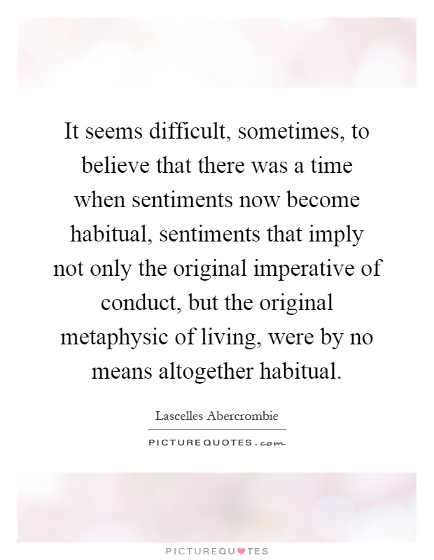 It seems difficult, sometimes, to believe that there was a time when sentiments now become habitual, sentiments that imply not only the original imperative of conduct, but the original metaphysic of living, were by no means altogether habitual Picture Quote #1