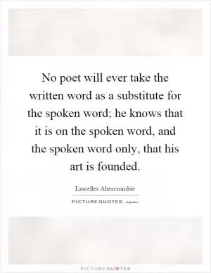 No poet will ever take the written word as a substitute for the spoken word; he knows that it is on the spoken word, and the spoken word only, that his art is founded Picture Quote #1