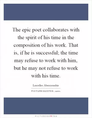 The epic poet collaborates with the spirit of his time in the composition of his work. That is, if he is successful; the time may refuse to work with him, but he may not refuse to work with his time Picture Quote #1