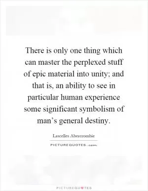 There is only one thing which can master the perplexed stuff of epic material into unity; and that is, an ability to see in particular human experience some significant symbolism of man’s general destiny Picture Quote #1
