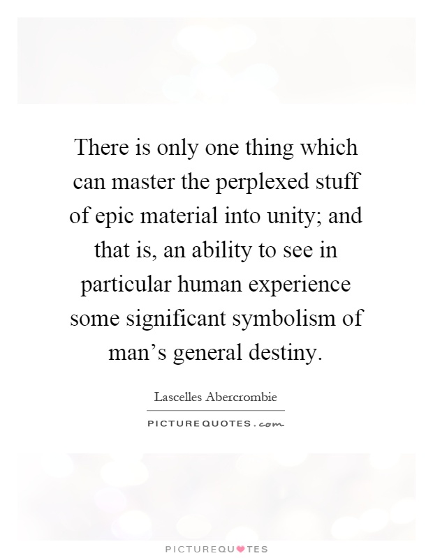 There is only one thing which can master the perplexed stuff of epic material into unity; and that is, an ability to see in particular human experience some significant symbolism of man's general destiny Picture Quote #1