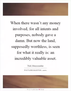 When there wasn’t any money involved, for all intents and purposes, nobody gave a damn. But now the land, supposedly worthless, is seen for what it really is: an incredibly valuable asset Picture Quote #1