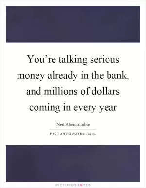 You’re talking serious money already in the bank, and millions of dollars coming in every year Picture Quote #1