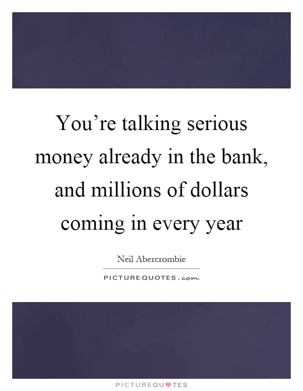 You're talking serious money already in the bank, and millions of dollars coming in every year Picture Quote #1
