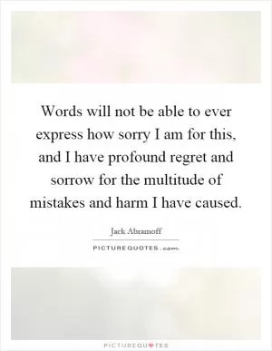 Words will not be able to ever express how sorry I am for this, and I have profound regret and sorrow for the multitude of mistakes and harm I have caused Picture Quote #1