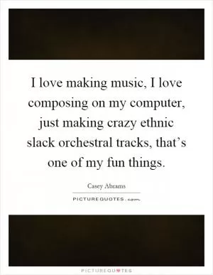 I love making music, I love composing on my computer, just making crazy ethnic slack orchestral tracks, that’s one of my fun things Picture Quote #1