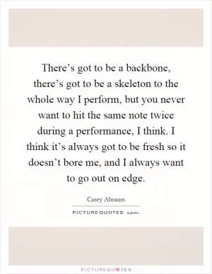 There’s got to be a backbone, there’s got to be a skeleton to the whole way I perform, but you never want to hit the same note twice during a performance, I think. I think it’s always got to be fresh so it doesn’t bore me, and I always want to go out on edge Picture Quote #1