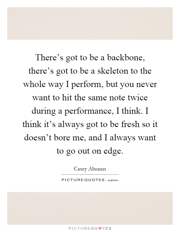 There's got to be a backbone, there's got to be a skeleton to the whole way I perform, but you never want to hit the same note twice during a performance, I think. I think it's always got to be fresh so it doesn't bore me, and I always want to go out on edge Picture Quote #1