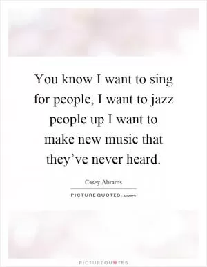 You know I want to sing for people, I want to jazz people up I want to make new music that they’ve never heard Picture Quote #1