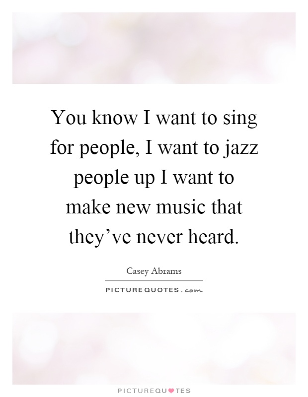 You know I want to sing for people, I want to jazz people up I want to make new music that they've never heard Picture Quote #1