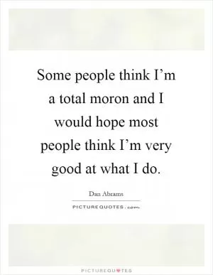Some people think I’m a total moron and I would hope most people think I’m very good at what I do Picture Quote #1