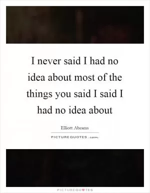 I never said I had no idea about most of the things you said I said I had no idea about Picture Quote #1