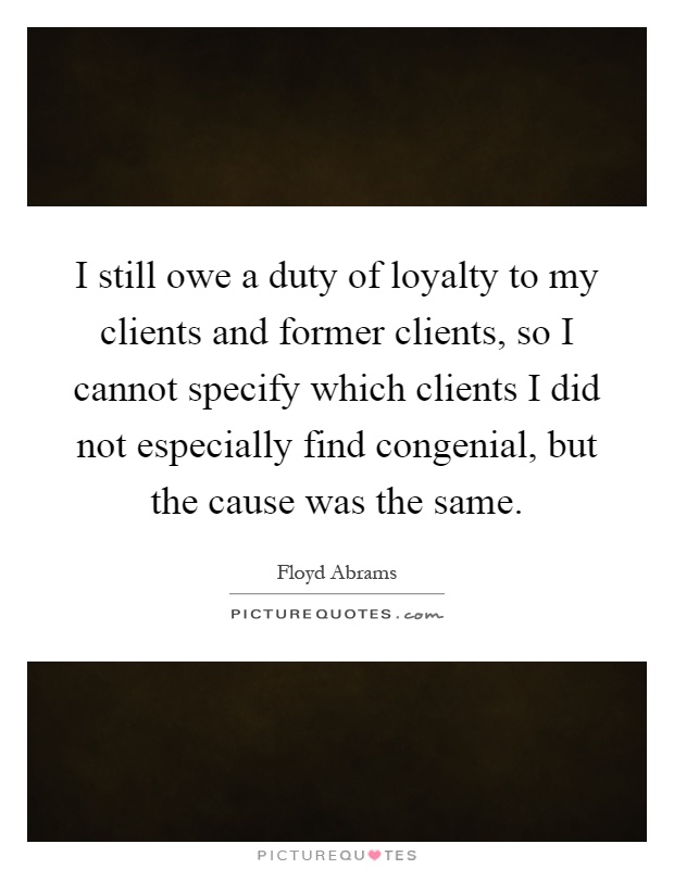 I still owe a duty of loyalty to my clients and former clients, so I cannot specify which clients I did not especially find congenial, but the cause was the same Picture Quote #1