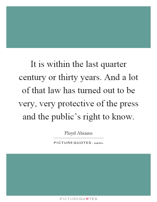 It is within the last quarter century or thirty years. And a lot of that law has turned out to be very, very protective of the press and the public's right to know Picture Quote #1