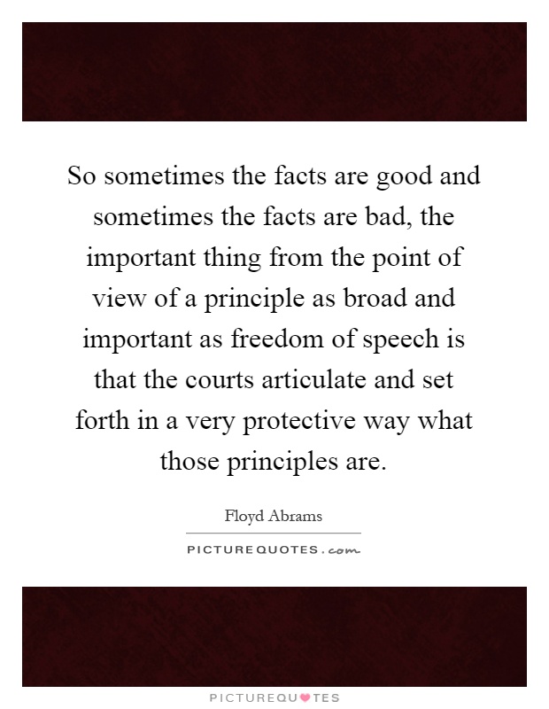 So sometimes the facts are good and sometimes the facts are bad, the important thing from the point of view of a principle as broad and important as freedom of speech is that the courts articulate and set forth in a very protective way what those principles are Picture Quote #1