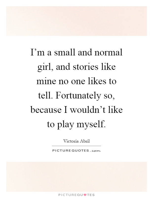 I'm a small and normal girl, and stories like mine no one likes to tell. Fortunately so, because I wouldn't like to play myself Picture Quote #1