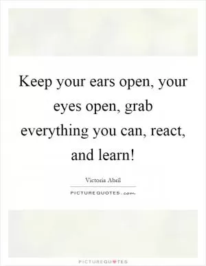 Keep your ears open, your eyes open, grab everything you can, react, and learn! Picture Quote #1