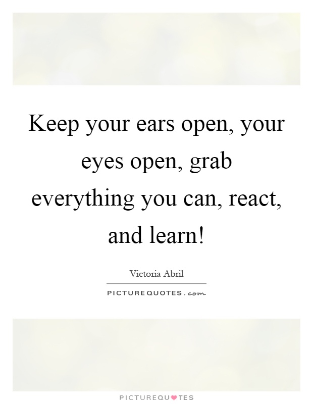 Keep your ears open, your eyes open, grab everything you can, react, and learn! Picture Quote #1