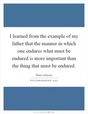 I learned from the example of my father that the manner in which one endures what must be endured is more important than the thing that must be endured Picture Quote #1