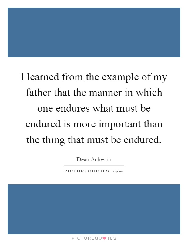 I learned from the example of my father that the manner in which one endures what must be endured is more important than the thing that must be endured Picture Quote #1