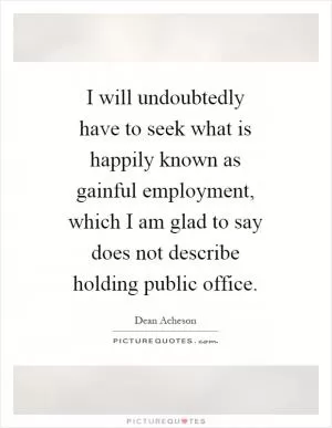 I will undoubtedly have to seek what is happily known as gainful employment, which I am glad to say does not describe holding public office Picture Quote #1