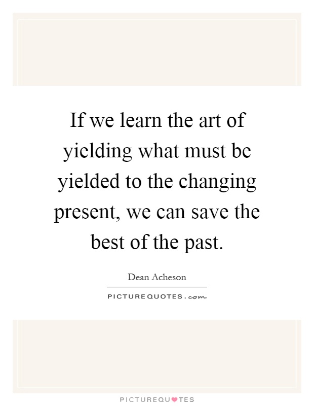If we learn the art of yielding what must be yielded to the changing present, we can save the best of the past Picture Quote #1