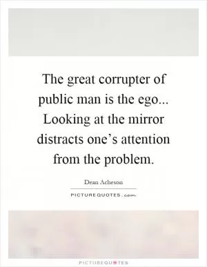 The great corrupter of public man is the ego... Looking at the mirror distracts one’s attention from the problem Picture Quote #1