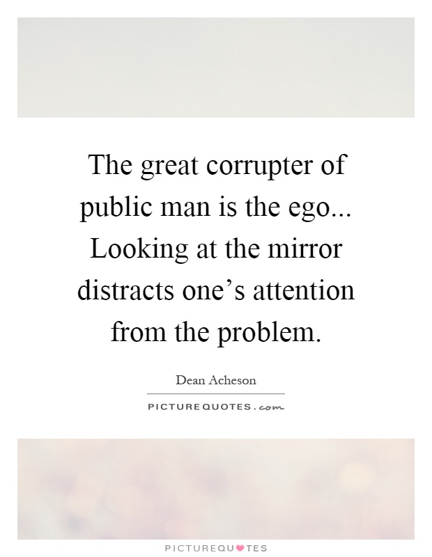 The great corrupter of public man is the ego... Looking at the mirror distracts one's attention from the problem Picture Quote #1