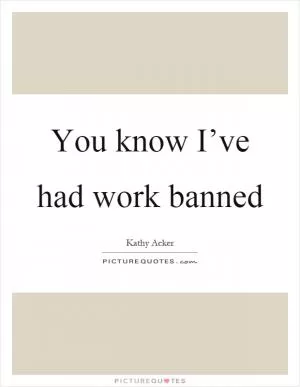 You know I’ve had work banned Picture Quote #1