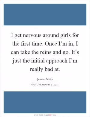 I get nervous around girls for the first time. Once I’m in, I can take the reins and go. It’s just the initial approach I’m really bad at Picture Quote #1
