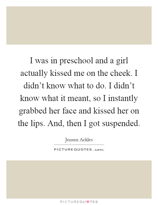 I was in preschool and a girl actually kissed me on the cheek. I didn't know what to do. I didn't know what it meant, so I instantly grabbed her face and kissed her on the lips. And, then I got suspended Picture Quote #1