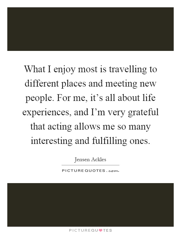 What I enjoy most is travelling to different places and meeting new people. For me, it's all about life experiences, and I'm very grateful that acting allows me so many interesting and fulfilling ones Picture Quote #1
