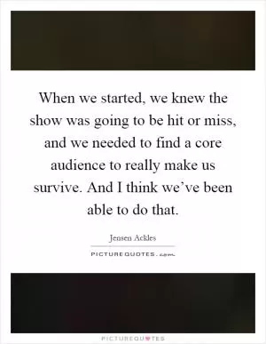 When we started, we knew the show was going to be hit or miss, and we needed to find a core audience to really make us survive. And I think we’ve been able to do that Picture Quote #1