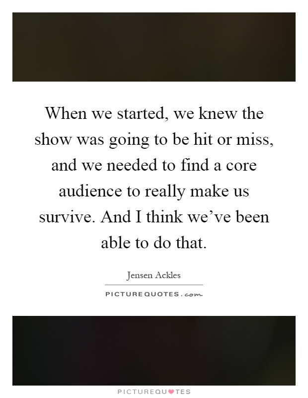 When we started, we knew the show was going to be hit or miss, and we needed to find a core audience to really make us survive. And I think we've been able to do that Picture Quote #1