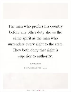 The man who prefers his country before any other duty shows the same spirit as the man who surrenders every right to the state. They both deny that right is superior to authority Picture Quote #1