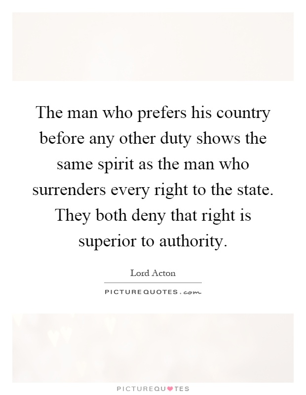 The man who prefers his country before any other duty shows the same spirit as the man who surrenders every right to the state. They both deny that right is superior to authority Picture Quote #1