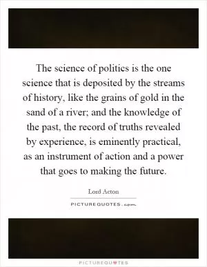 The science of politics is the one science that is deposited by the streams of history, like the grains of gold in the sand of a river; and the knowledge of the past, the record of truths revealed by experience, is eminently practical, as an instrument of action and a power that goes to making the future Picture Quote #1