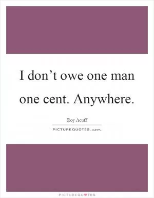 I don’t owe one man one cent. Anywhere Picture Quote #1