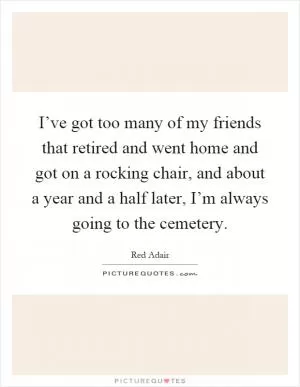 I’ve got too many of my friends that retired and went home and got on a rocking chair, and about a year and a half later, I’m always going to the cemetery Picture Quote #1