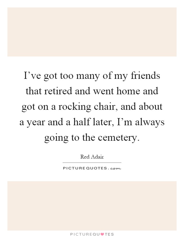 I've got too many of my friends that retired and went home and got on a rocking chair, and about a year and a half later, I'm always going to the cemetery Picture Quote #1
