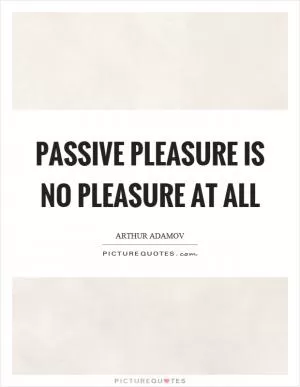 Passive pleasure is no pleasure at all Picture Quote #1