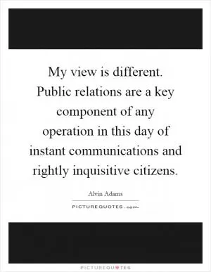 My view is different. Public relations are a key component of any operation in this day of instant communications and rightly inquisitive citizens Picture Quote #1
