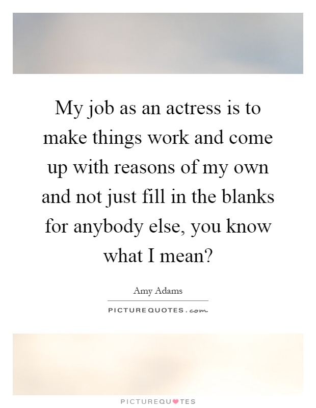 My job as an actress is to make things work and come up with reasons of my own and not just fill in the blanks for anybody else, you know what I mean? Picture Quote #1