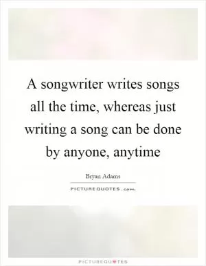 A songwriter writes songs all the time, whereas just writing a song can be done by anyone, anytime Picture Quote #1