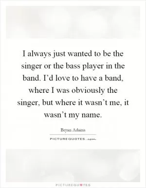 I always just wanted to be the singer or the bass player in the band. I’d love to have a band, where I was obviously the singer, but where it wasn’t me, it wasn’t my name Picture Quote #1