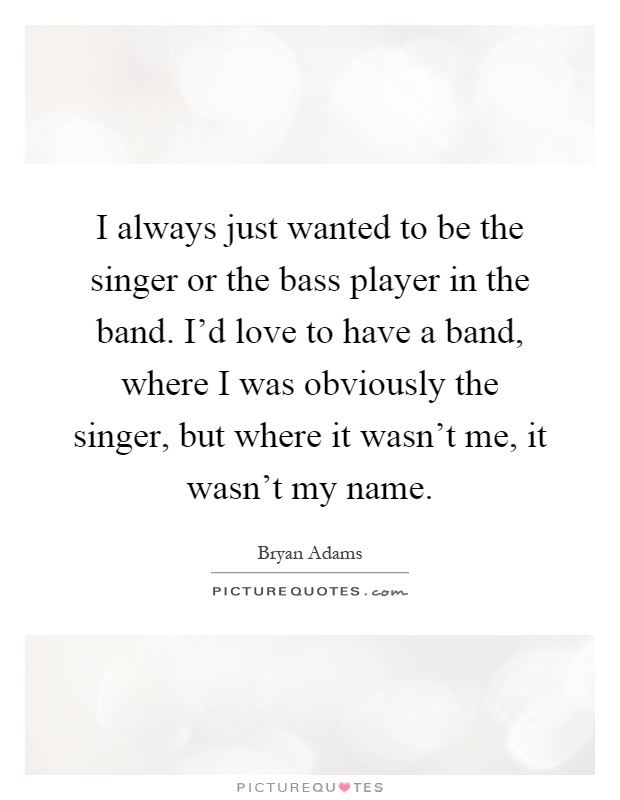 I always just wanted to be the singer or the bass player in the band. I'd love to have a band, where I was obviously the singer, but where it wasn't me, it wasn't my name Picture Quote #1