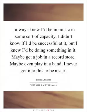I always knew I’d be in music in some sort of capacity. I didn’t know if I’d be successful at it, but I knew I’d be doing something in it. Maybe get a job in a record store. Maybe even play in a band. I never got into this to be a star Picture Quote #1