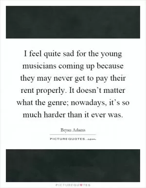 I feel quite sad for the young musicians coming up because they may never get to pay their rent properly. It doesn’t matter what the genre; nowadays, it’s so much harder than it ever was Picture Quote #1