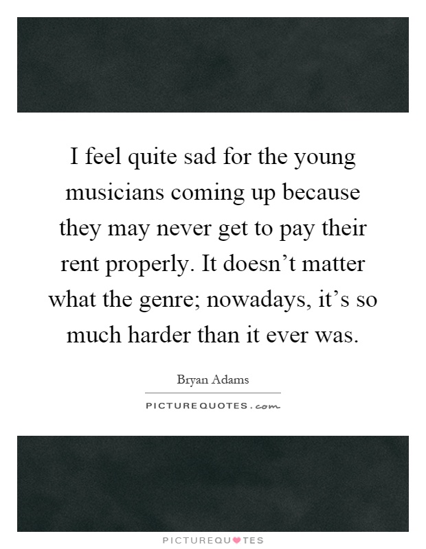 I feel quite sad for the young musicians coming up because they may never get to pay their rent properly. It doesn't matter what the genre; nowadays, it's so much harder than it ever was Picture Quote #1