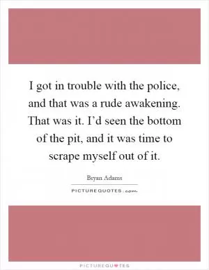 I got in trouble with the police, and that was a rude awakening. That was it. I’d seen the bottom of the pit, and it was time to scrape myself out of it Picture Quote #1